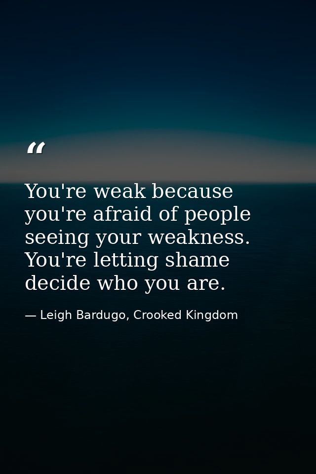 You're weak because you're afraid of people seeing your weakness. You're letting shame decide who you are. — Leigh Bardugo, Crooked Kingdom