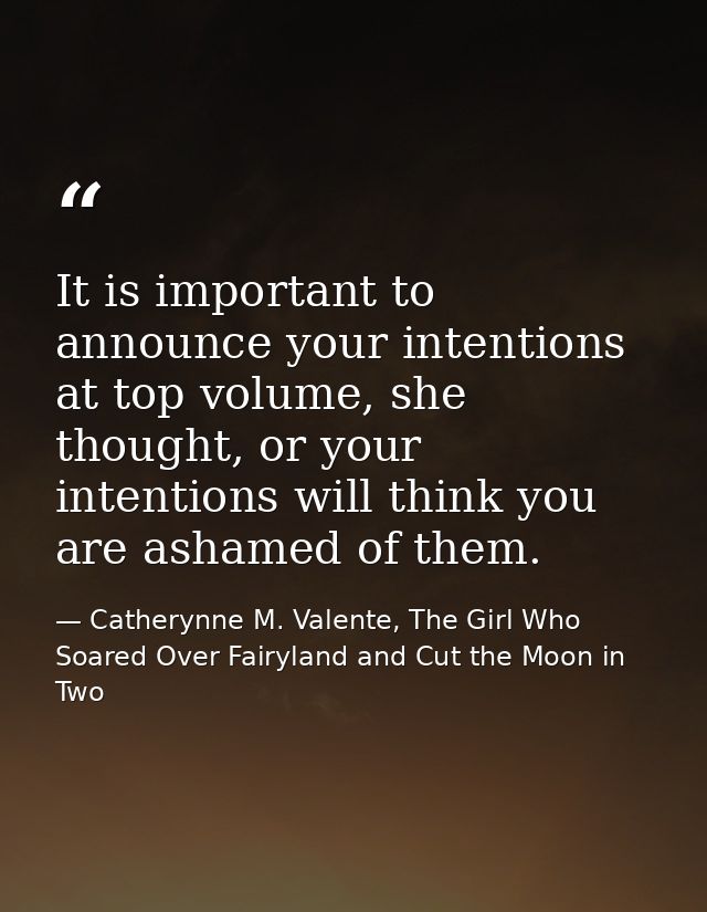 It is important to announce your intentions at top volume, she thought, or your intentions will think you are ashamed of — Catherynne M. Valente, The Girl Who Soared Over Fairyland and Cut the Moon in Two