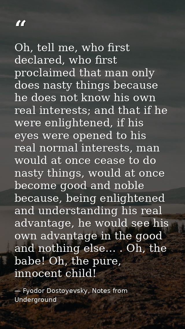 Oh, tell me, who first declared, who first proclaimed that man only does nasty things because he does not know his own r — Fyodor Dostoyevsky, Notes from Underground