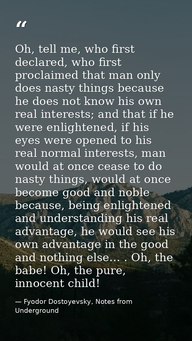 Oh, tell me, who first declared, who first proclaimed that man only does nasty things because he does not know his own r — Fyodor Dostoyevsky, Notes from Underground