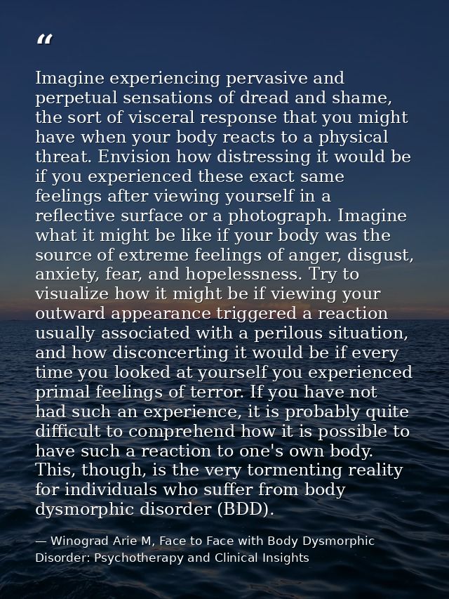 Imagine experiencing pervasive and perpetual sensations of dread and shame, the sort of visceral response that you might — Winograd Arie M, Face to Face with Body Dysmorphic Disorder: Psychotherapy and Clinical Insights