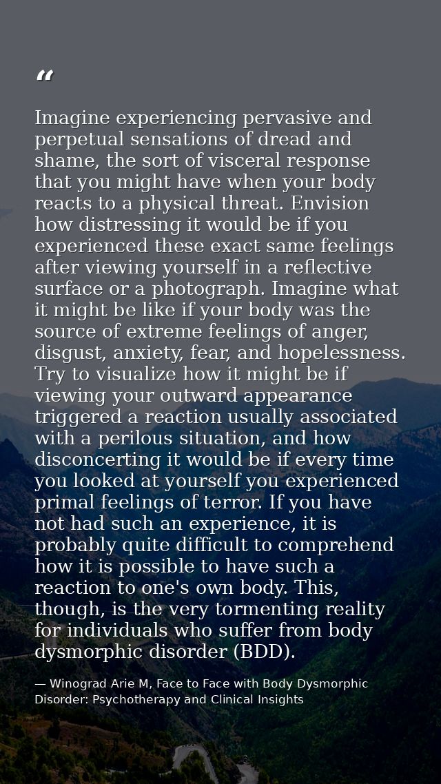Imagine experiencing pervasive and perpetual sensations of dread and shame, the sort of visceral response that you might — Winograd Arie M, Face to Face with Body Dysmorphic Disorder: Psychotherapy and Clinical Insights