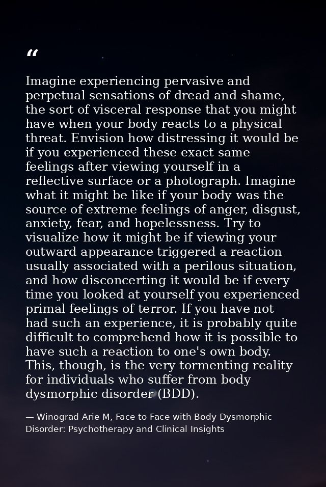 Imagine experiencing pervasive and perpetual sensations of dread and shame, the sort of visceral response that you might — Winograd Arie M, Face to Face with Body Dysmorphic Disorder: Psychotherapy and Clinical Insights