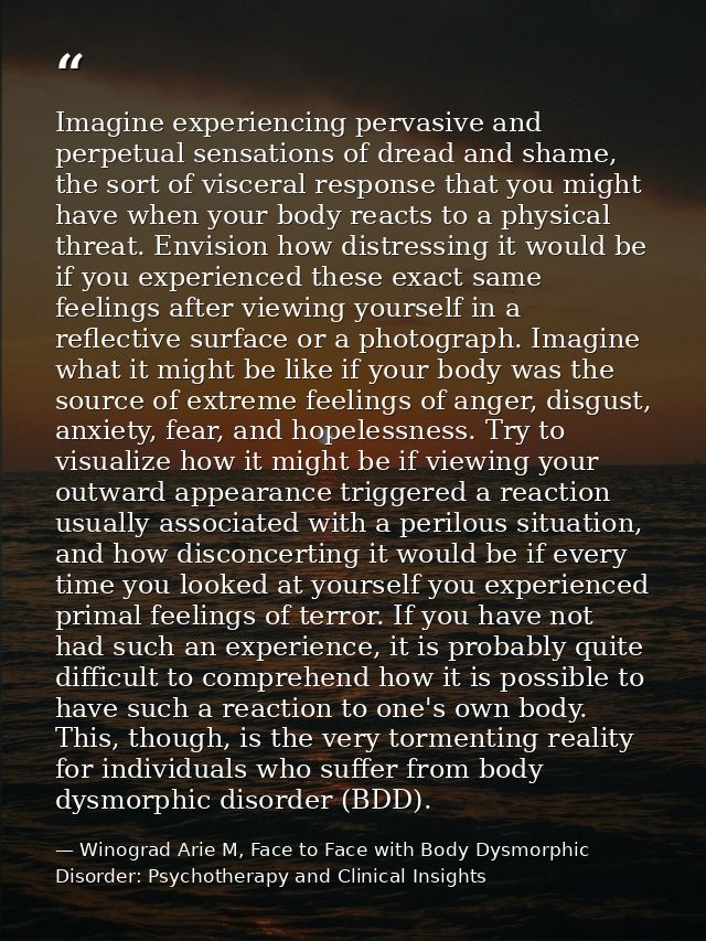 Imagine experiencing pervasive and perpetual sensations of dread and shame, the sort of visceral response that you might — Winograd Arie M, Face to Face with Body Dysmorphic Disorder: Psychotherapy and Clinical Insights