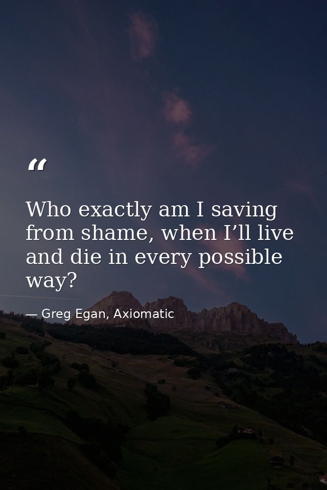 Who exactly am I saving from shame, when I’ll live and die in every possible way? — Greg Egan, Axiomatic