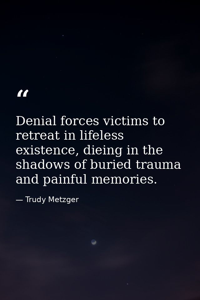 Denial forces victims to retreat in lifeless existence, dieing in the shadows of buried trauma and painful memories. — Trudy Metzger