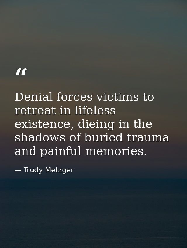 Denial forces victims to retreat in lifeless existence, dieing in the shadows of buried trauma and painful memories. — Trudy Metzger