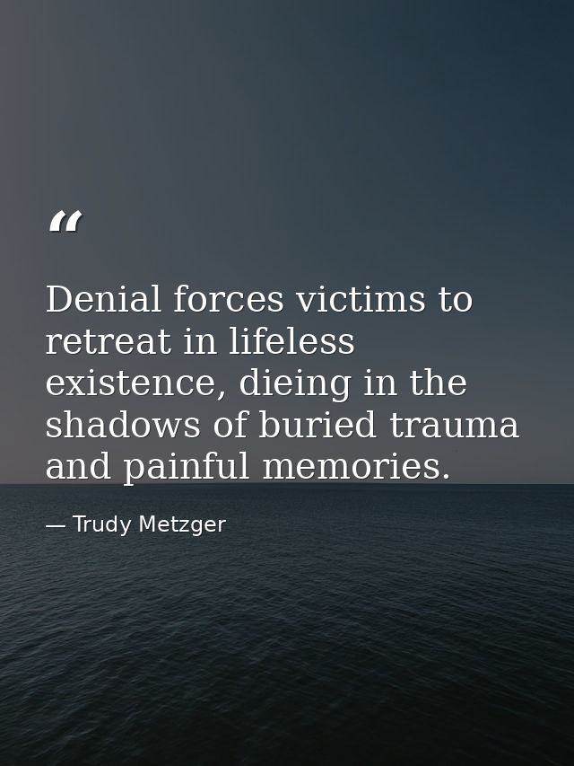 Denial forces victims to retreat in lifeless existence, dieing in the shadows of buried trauma and painful memories. — Trudy Metzger