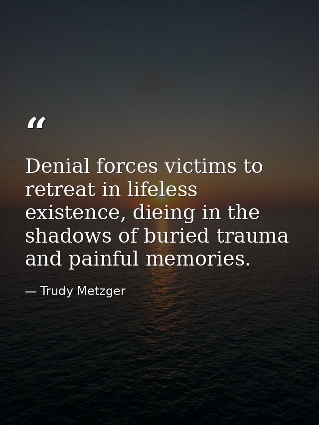 Denial forces victims to retreat in lifeless existence, dieing in the shadows of buried trauma and painful memories. — Trudy Metzger
