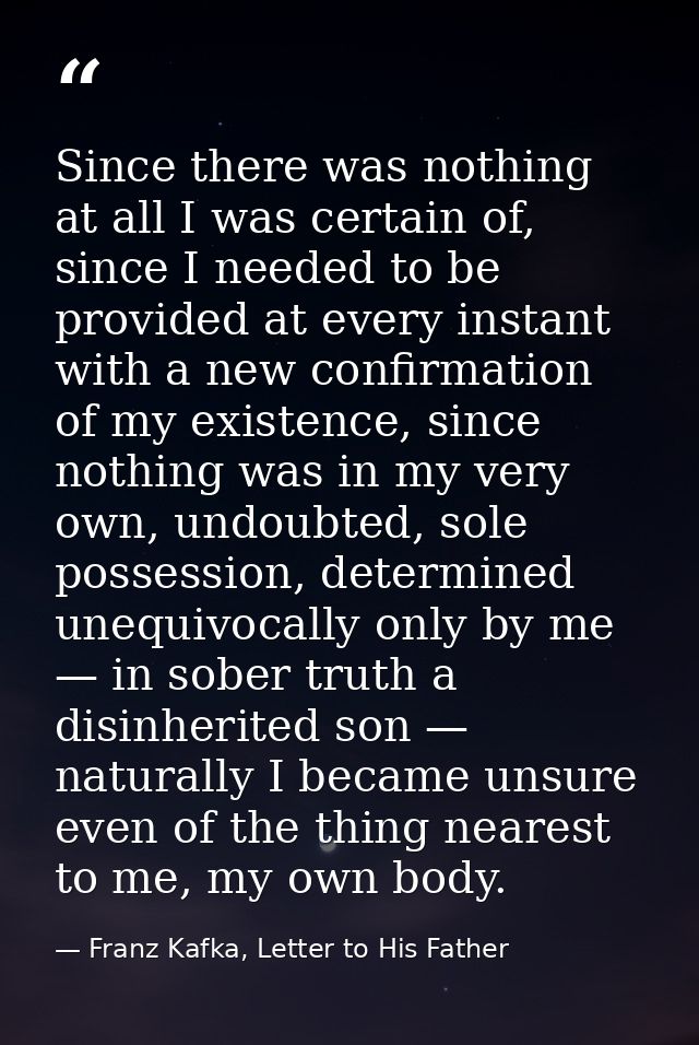 Since there was nothing at all I was certain of, since I needed to be provided at every instant with a new confirmation  — Franz Kafka, Letter to His Father