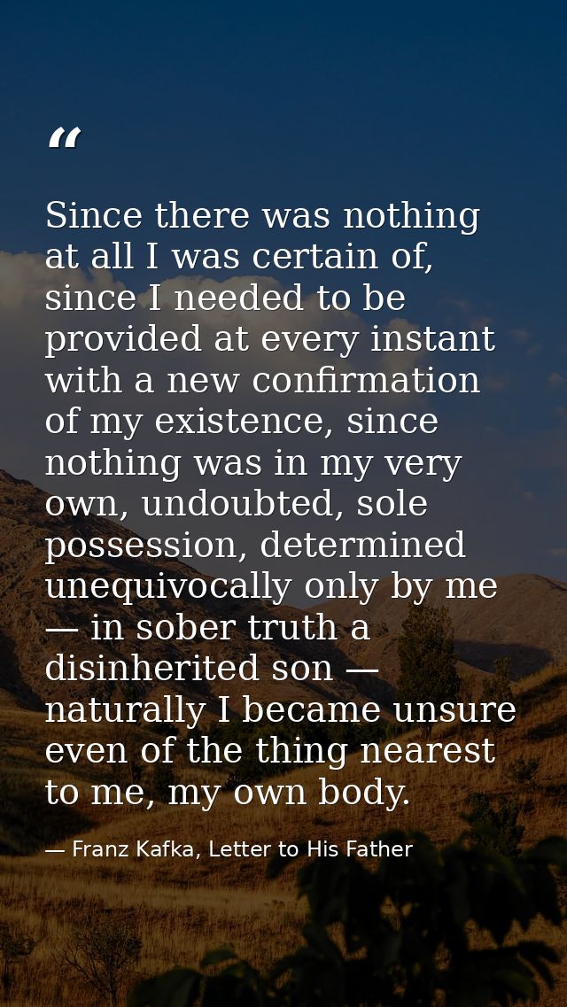 Since there was nothing at all I was certain of, since I needed to be provided at every instant with a new confirmation  — Franz Kafka, Letter to His Father
