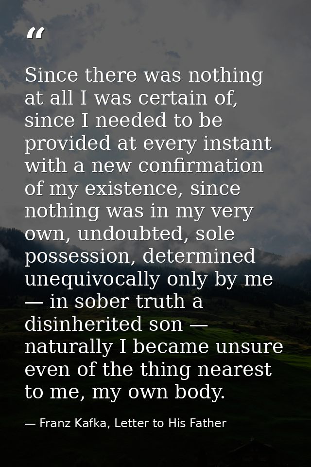 Since there was nothing at all I was certain of, since I needed to be provided at every instant with a new confirmation  — Franz Kafka, Letter to His Father