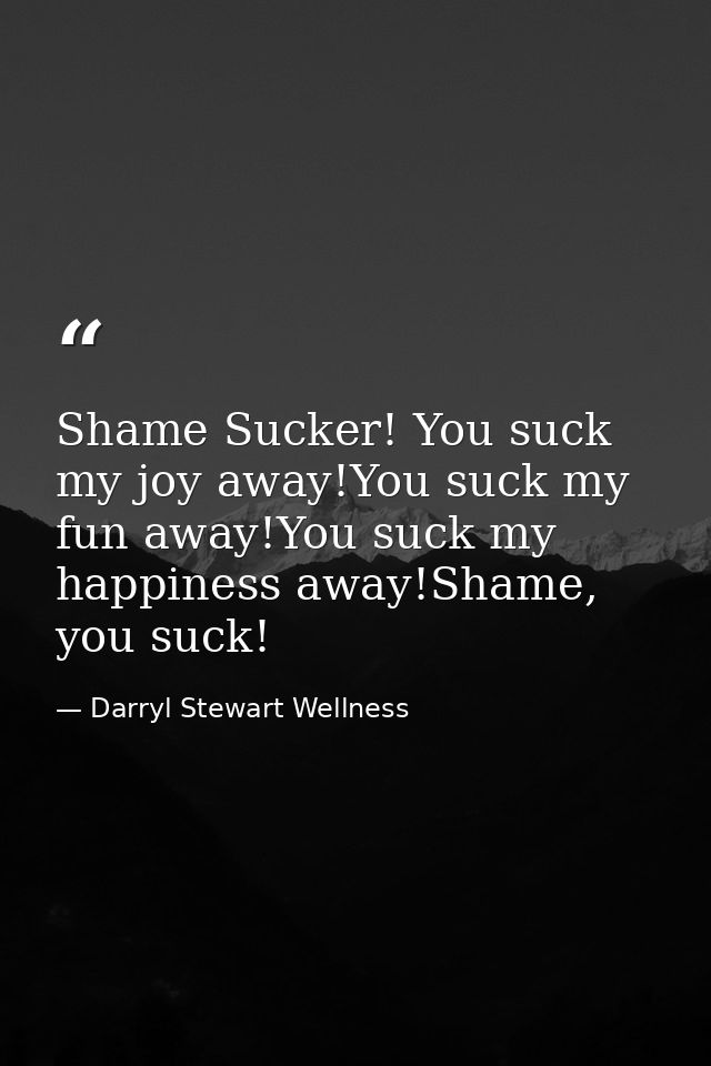 Shame Sucker! You suck my joy away!You suck my fun away!You suck my happiness away!Shame, you suck! — Darryl Stewart Wellness