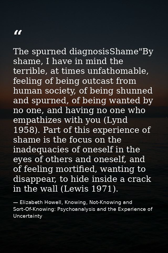 The spurned diagnosisShame"By shame, I have in mind the terrible, at times unfathomable, feeling of being outcast from h — Elizabeth Howell, Knowing, Not-Knowing and Sort-Of-Knowing: Psychoanalysis and the Experience of Uncertainty