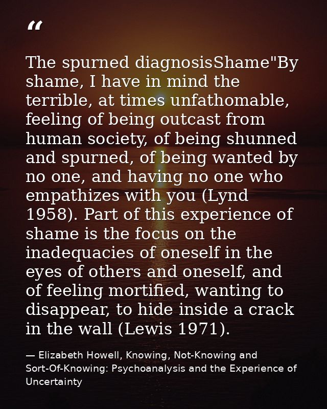The spurned diagnosisShame"By shame, I have in mind the terrible, at times unfathomable, feeling of being outcast from h — Elizabeth Howell, Knowing, Not-Knowing and Sort-Of-Knowing: Psychoanalysis and the Experience of Uncertainty