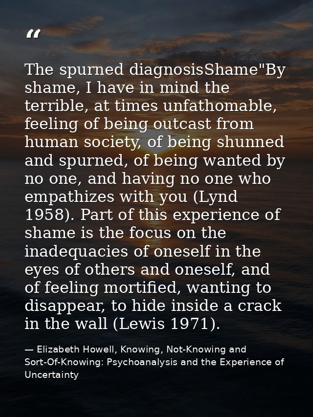 The spurned diagnosisShame"By shame, I have in mind the terrible, at times unfathomable, feeling of being outcast from h — Elizabeth Howell, Knowing, Not-Knowing and Sort-Of-Knowing: Psychoanalysis and the Experience of Uncertainty