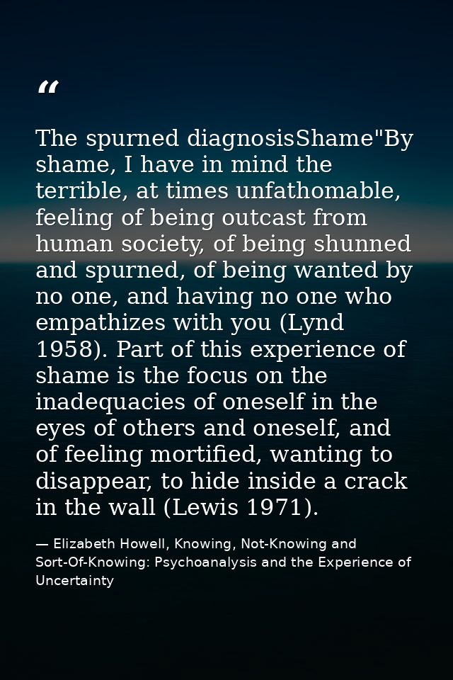 The spurned diagnosisShame"By shame, I have in mind the terrible, at times unfathomable, feeling of being outcast from h — Elizabeth Howell, Knowing, Not-Knowing and Sort-Of-Knowing: Psychoanalysis and the Experience of Uncertainty