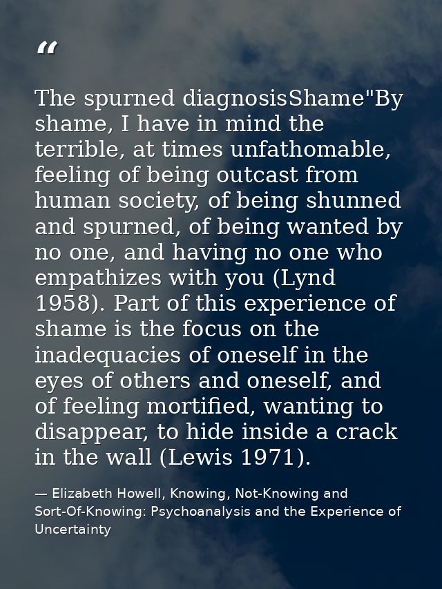The spurned diagnosisShame"By shame, I have in mind the terrible, at times unfathomable, feeling of being outcast from h — Elizabeth Howell, Knowing, Not-Knowing and Sort-Of-Knowing: Psychoanalysis and the Experience of Uncertainty