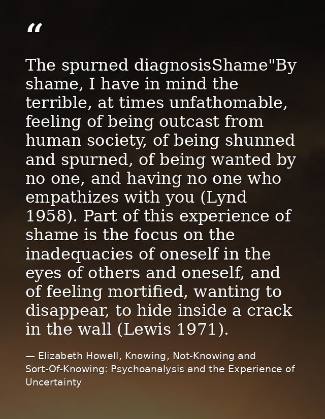 The spurned diagnosisShame"By shame, I have in mind the terrible, at times unfathomable, feeling of being outcast from h — Elizabeth Howell, Knowing, Not-Knowing and Sort-Of-Knowing: Psychoanalysis and the Experience of Uncertainty