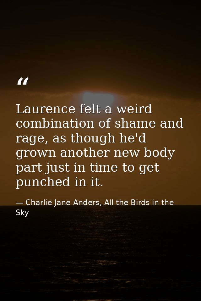 Laurence felt a weird combination of shame and rage, as though he'd grown another new body part just in time to get punc — Charlie Jane Anders, All the Birds in the Sky