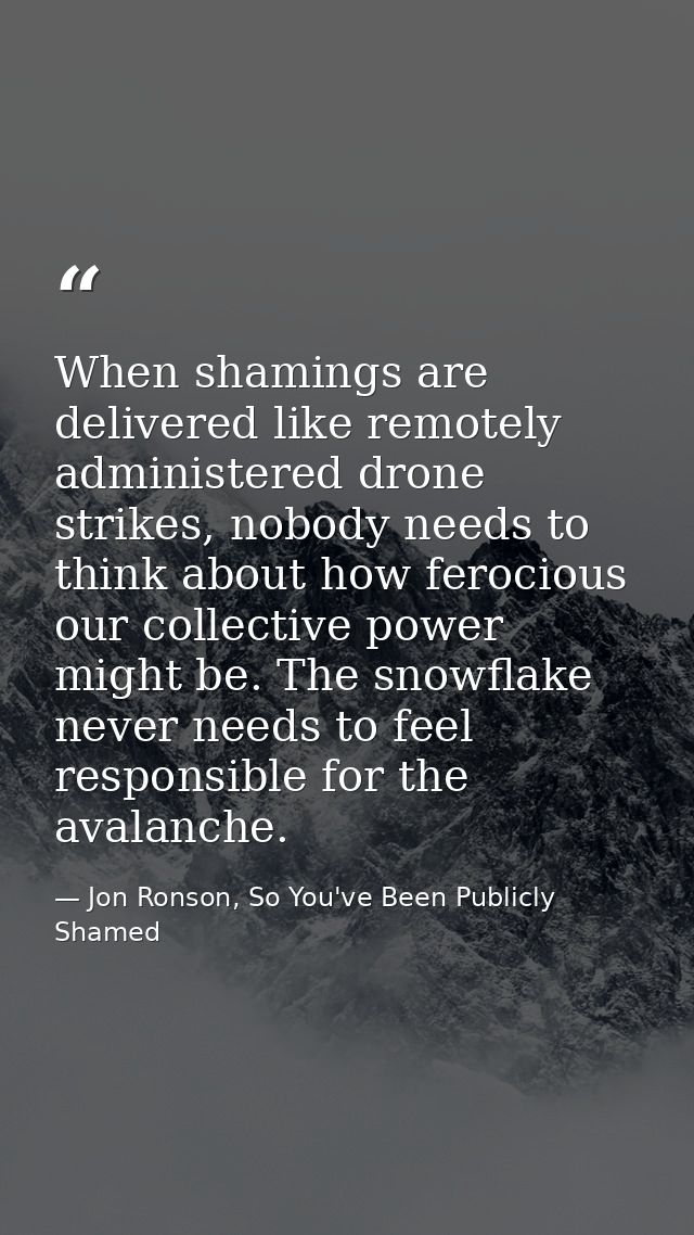 When shamings are delivered like remotely administered drone strikes, nobody needs to think about how ferocious our coll — Jon Ronson, So You've Been Publicly Shamed