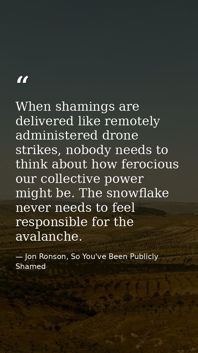 When shamings are delivered like remotely administered drone strikes, nobody needs to think about how ferocious our coll — Jon Ronson, So You've Been Publicly Shamed