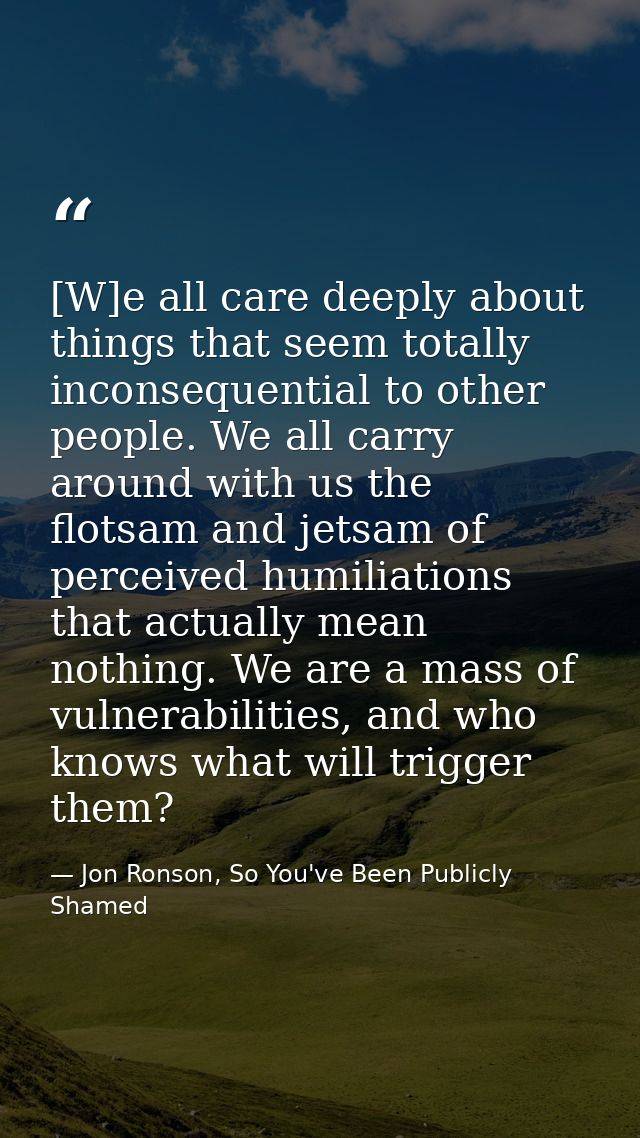 [W]e all care deeply about things that seem totally inconsequential to other people. We all carry around with us the flo — Jon Ronson, So You've Been Publicly Shamed