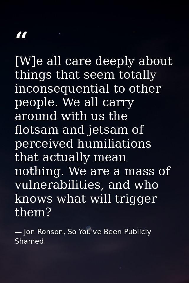 [W]e all care deeply about things that seem totally inconsequential to other people. We all carry around with us the flo — Jon Ronson, So You've Been Publicly Shamed
