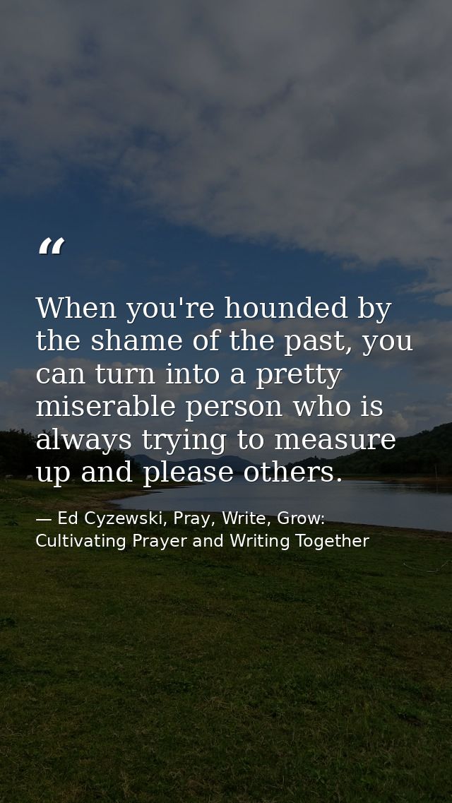 When you're hounded by the shame of the past, you can turn into a pretty miserable person who is always trying to measur — Ed Cyzewski, Pray, Write, Grow: Cultivating Prayer and Writing Together