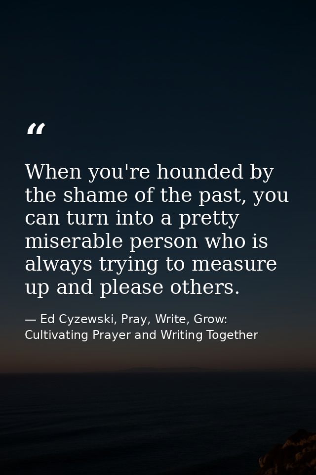 When you're hounded by the shame of the past, you can turn into a pretty miserable person who is always trying to measur — Ed Cyzewski, Pray, Write, Grow: Cultivating Prayer and Writing Together