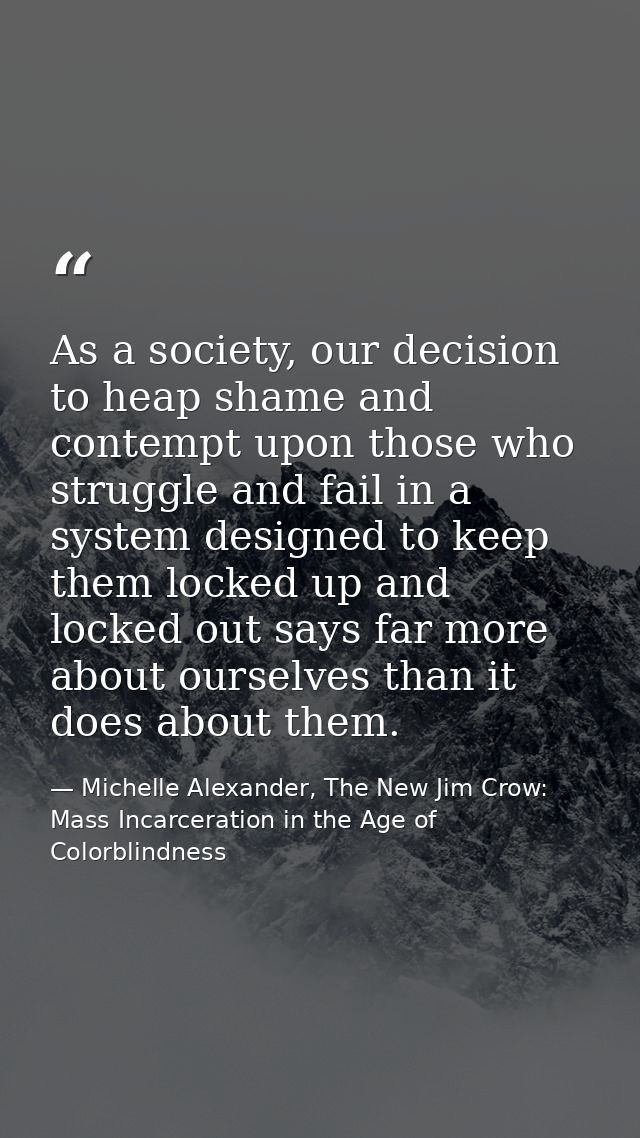 As a society, our decision to heap shame and contempt upon those who struggle and fail in a system designed to keep them — Michelle Alexander, The New Jim Crow: Mass Incarceration in the Age of Colorblindness