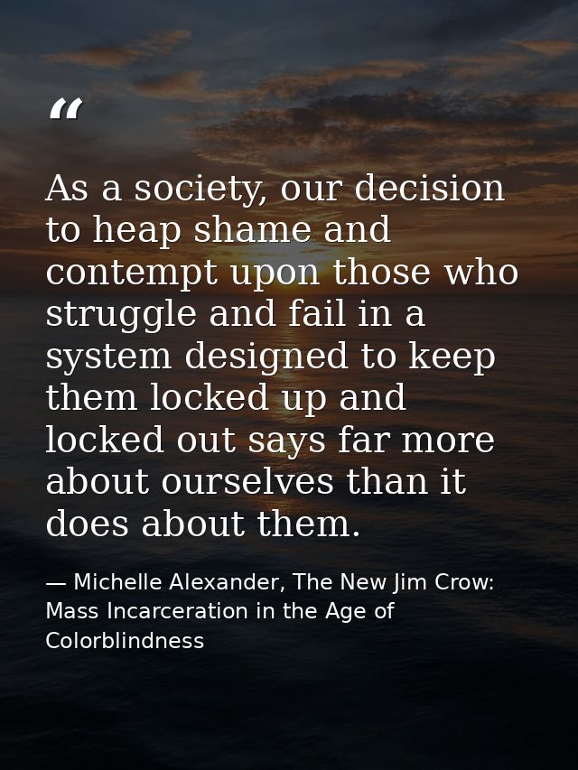 As a society, our decision to heap shame and contempt upon those who struggle and fail in a system designed to keep them — Michelle Alexander, The New Jim Crow: Mass Incarceration in the Age of Colorblindness