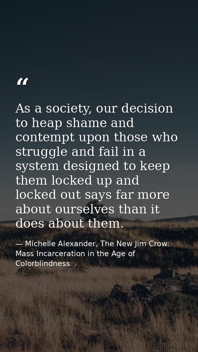 As a society, our decision to heap shame and contempt upon those who struggle and fail in a system designed to keep them — Michelle Alexander, The New Jim Crow: Mass Incarceration in the Age of Colorblindness