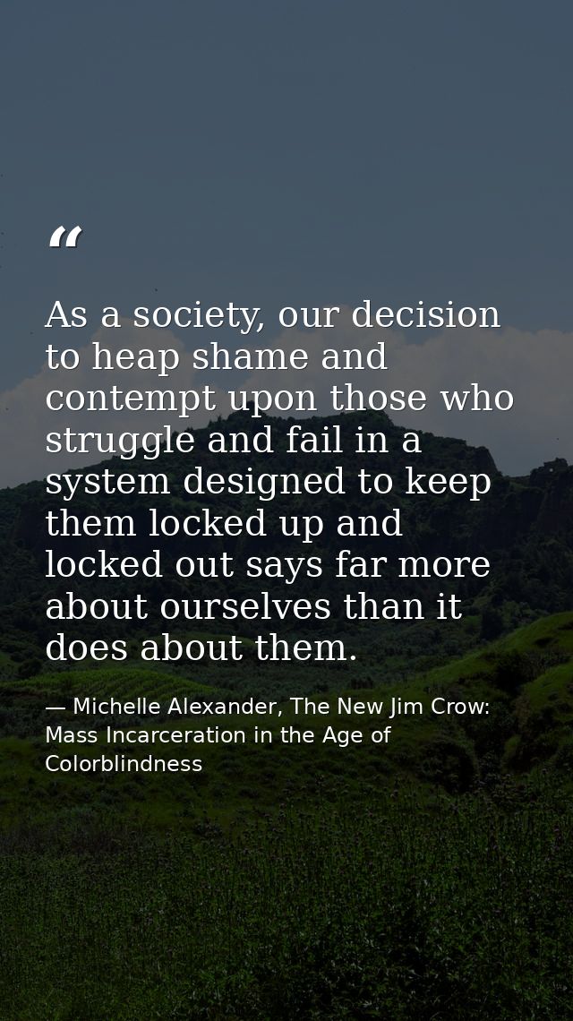 As a society, our decision to heap shame and contempt upon those who struggle and fail in a system designed to keep them — Michelle Alexander, The New Jim Crow: Mass Incarceration in the Age of Colorblindness