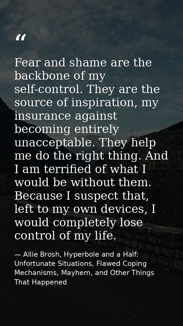 Fear and shame are the backbone of my self-control. They are the source of inspiration, my insurance against becoming en — Allie Brosh, Hyperbole and a Half: Unfortunate Situations, Flawed Coping Mechanisms, Mayhem, and Other Things That Happened
