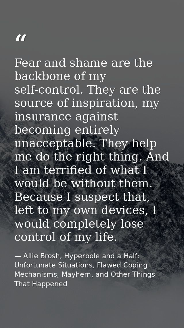 Fear and shame are the backbone of my self-control. They are the source of inspiration, my insurance against becoming en — Allie Brosh, Hyperbole and a Half: Unfortunate Situations, Flawed Coping Mechanisms, Mayhem, and Other Things That Happened
