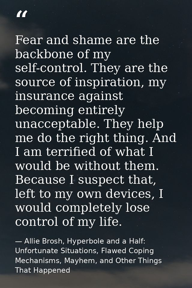 Fear and shame are the backbone of my self-control. They are the source of inspiration, my insurance against becoming en — Allie Brosh, Hyperbole and a Half: Unfortunate Situations, Flawed Coping Mechanisms, Mayhem, and Other Things That Happened