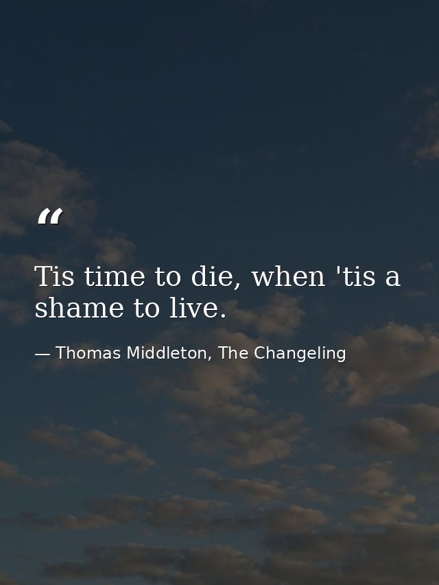 Tis time to die, when 'tis a shame to live. — Thomas Middleton, The Changeling