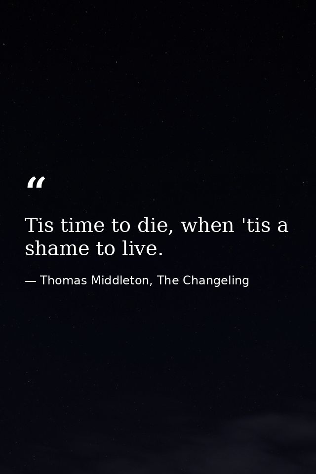 Tis time to die, when 'tis a shame to live. — Thomas Middleton, The Changeling
