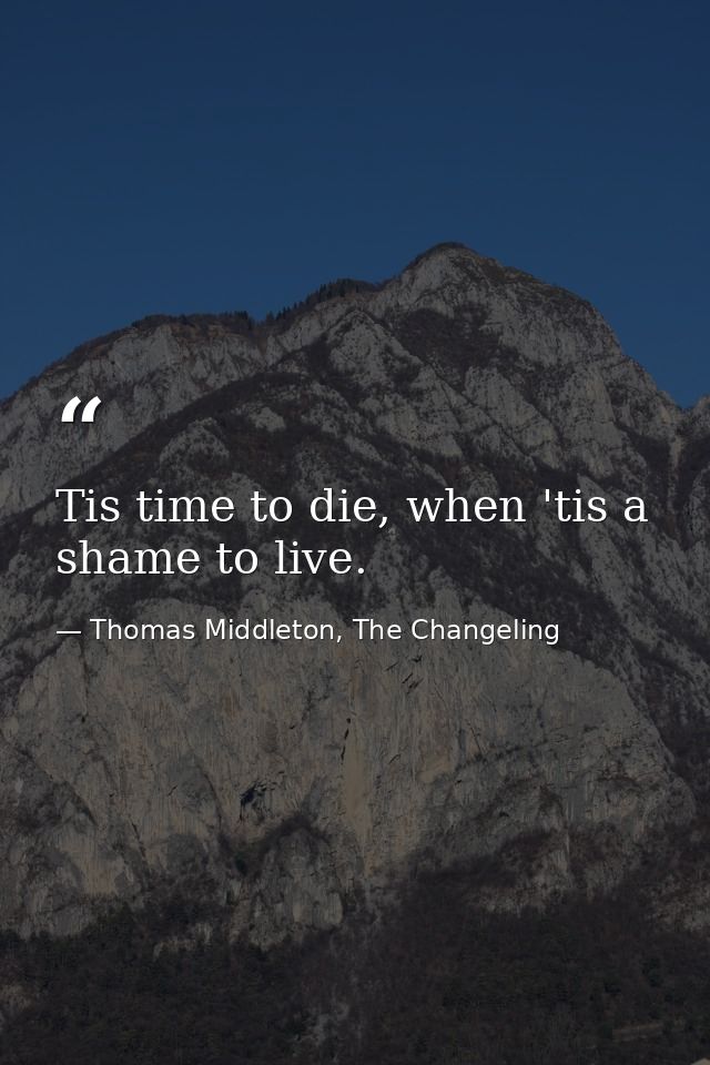Tis time to die, when 'tis a shame to live. — Thomas Middleton, The Changeling