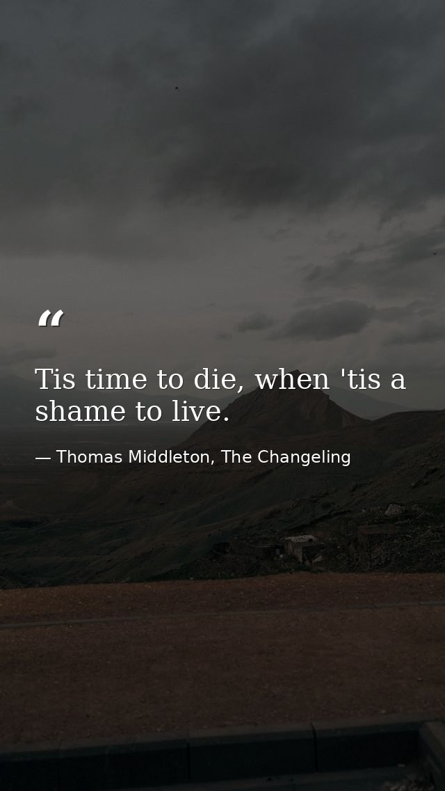 Tis time to die, when 'tis a shame to live. — Thomas Middleton, The Changeling