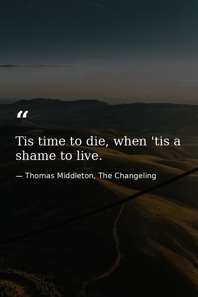 Tis time to die, when 'tis a shame to live. — Thomas Middleton, The Changeling