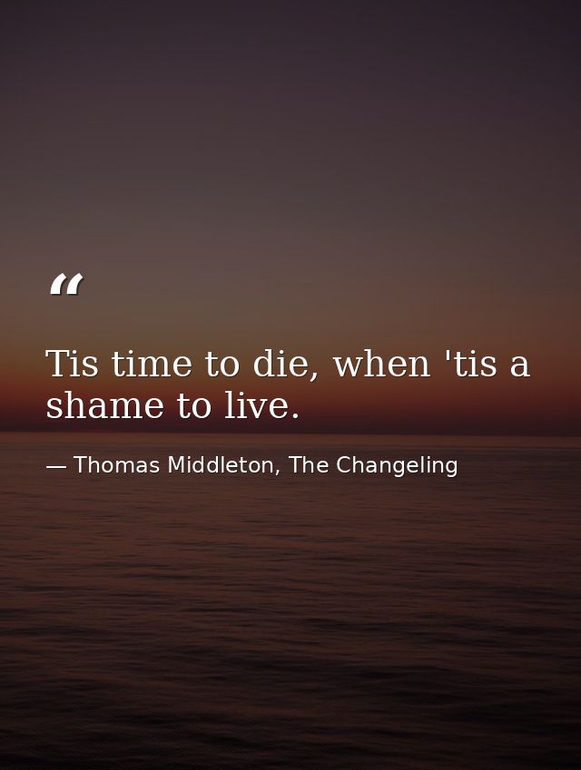Tis time to die, when 'tis a shame to live. — Thomas Middleton, The Changeling