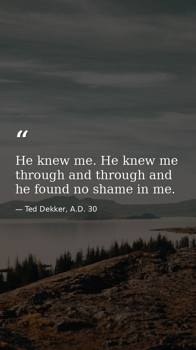 He knew me. He knew me through and through and he found no shame in me. — Ted Dekker, A.D. 30