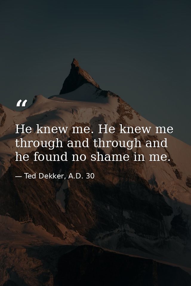 He knew me. He knew me through and through and he found no shame in me. — Ted Dekker, A.D. 30