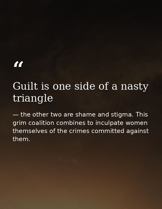 Guilt is one side of a nasty triangle — the other two are shame and stigma. This grim coalition combines to inculpate women themselves of the crimes committed against them.