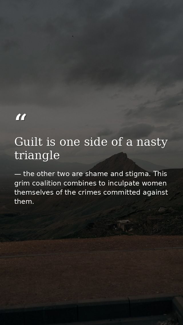 Guilt is one side of a nasty triangle — the other two are shame and stigma. This grim coalition combines to inculpate women themselves of the crimes committed against them.