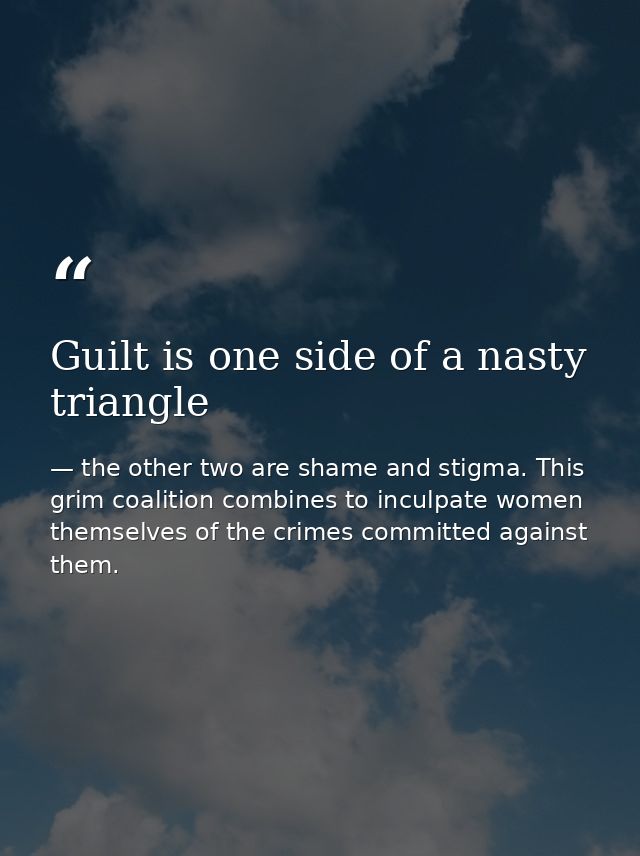Guilt is one side of a nasty triangle — the other two are shame and stigma. This grim coalition combines to inculpate women themselves of the crimes committed against them.