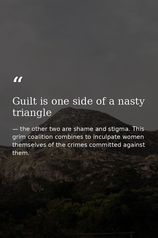 Guilt is one side of a nasty triangle — the other two are shame and stigma. This grim coalition combines to inculpate women themselves of the crimes committed against them.