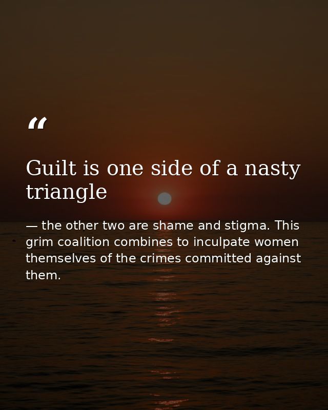 Guilt is one side of a nasty triangle — the other two are shame and stigma. This grim coalition combines to inculpate women themselves of the crimes committed against them.